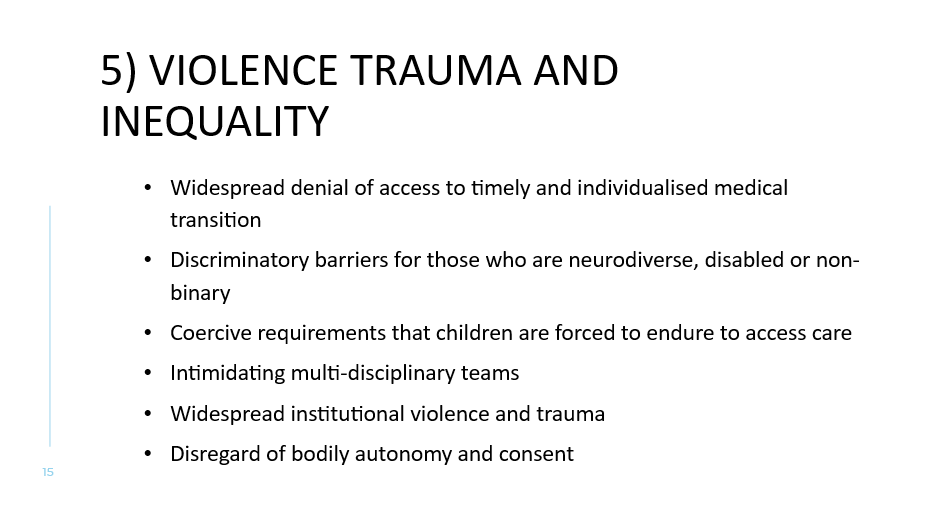 5) Violence trauma and inequality
Widespread denial of access to timely and individualised medical transition
Discriminatory barriers for those who are neurodiverse, disabled or non-binary
Coercive requirements that children are forced to endure to access care
Intimidating multi-disciplinary teams
Widespread institutional violence and trauma 
Disregard of bodily autonomy and consent
