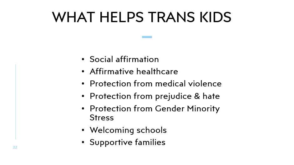 WHAT HELPS TRANS KIDS
Social affirmation
Affirmative healthcare
Protection from medical violence
Protection from prejudice & hate
Protection from Gender Minority Stress
Welcoming schools
Supportive families