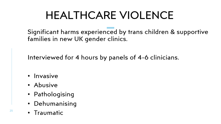 Healthcare Violence
Significant harms experienced by trans children & supportive families in new UK gender clinics.

Interviewed for 4 hours by panels of 4-6 clinicians.

Invasive
Abusive
Pathologising
Dehumanising
Traumatic
