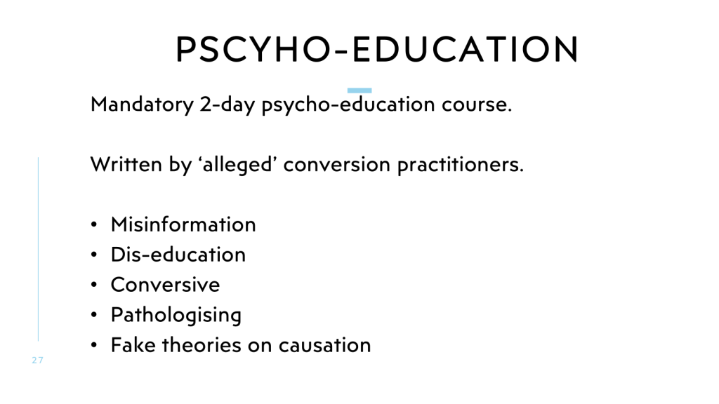 Pscyho-education
Mandatory 2-day psycho-education course. 

Written by ‘alleged’ conversion practitioners.

Misinformation
Dis-education
Conversive
Pathologising
Fake theories on causation
