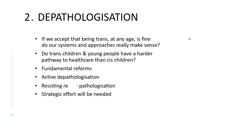 2. Depathologisation
If we accept that being trans, at any age, is fine – do our systems and approaches really make sense? 
Do trans children & young people have a harder pathway to healthcare than cis children? 
Fundamental reforms
Active depathologisation
Resisting re-pathologisation
Strategic effort will be needed

