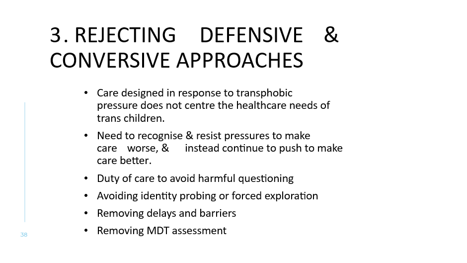 3. REJECTING DeFensive & Conversive Approaches 
Care designed in response to transphobic pressure does not centre the healthcare needs of trans children.
Need to recognise & resist pressures to make care worse, & instead continue to push to make care better. 
Duty of care to avoid harmful questioning
Avoiding identity probing or forced exploration
Removing delays and barriers 
Removing MDT assessment
