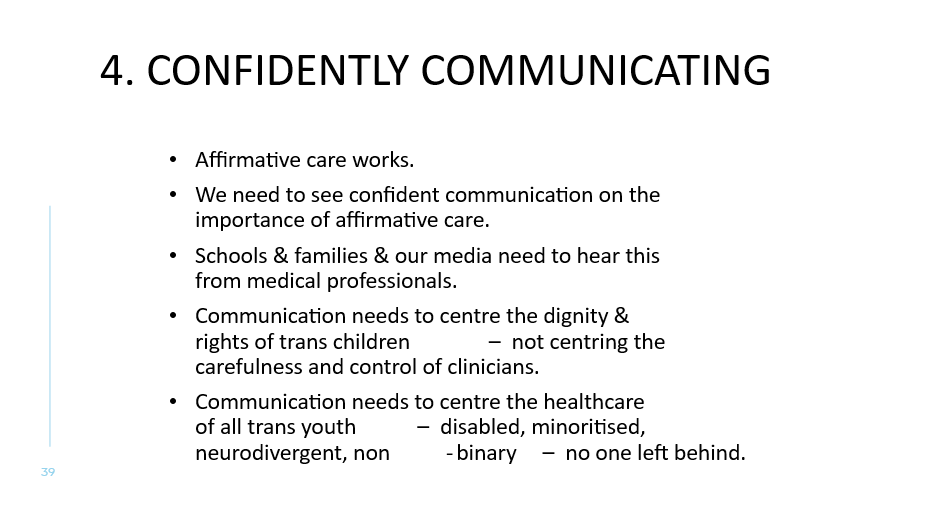 4. CONFIDENTLY Communicating
Affirmative care works. 
We need to see confident communication on the importance of affirmative care. 
Schools & families & our media need to hear this from medical professionals.
Communication needs to centre the dignity & rights of trans children – not centring the carefulness and control of clinicians. 
Communication needs to centre the healthcare of all trans youth – disabled, minoritised, neurodivergent, non-binary – no one left behind