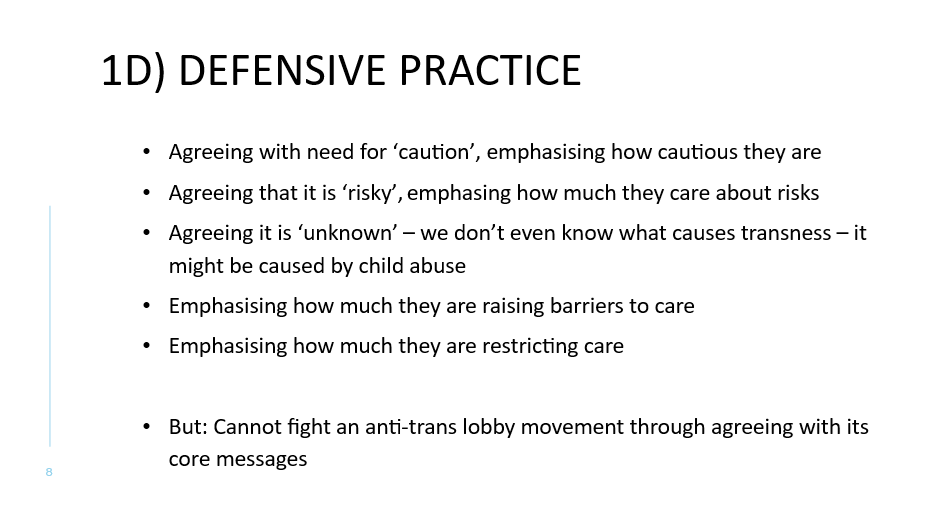 1D) DEFENSIVE PRACTICE
Agreeing with need for ‘caution’, emphasising how cautious they are
Agreeing that it is ‘risky’, emphasing how much they care about risks
Agreeing it is ‘unknown’ – we don’t even know what causes transness – it might be caused by child abuse
Emphasising how much they are raising barriers to care
Emphasising how much they are restricting care

But: Cannot fight an anti-trans lobby movement through agreeing with its core messages
