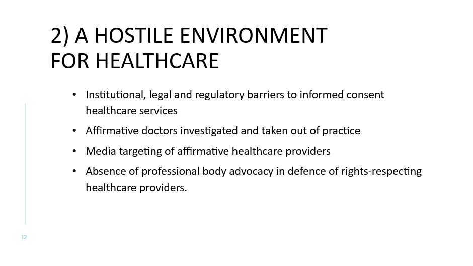 2) A hostile environment for healthcare
Institutional, legal and regulatory barriers to informed consent healthcare services 
Affirmative doctors investigated and taken out of practice
Media targeting of affirmative healthcare providers
Absence of professional body advocacy in defence of rights-respecting healthcare providers.
